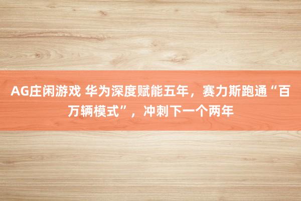 AG庄闲游戏 华为深度赋能五年，赛力斯跑通“百万辆模式”，冲刺下一个两年