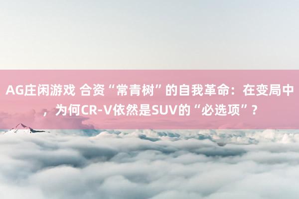 AG庄闲游戏 合资“常青树”的自我革命：在变局中，为何CR-V依然是SUV的“必选项”？