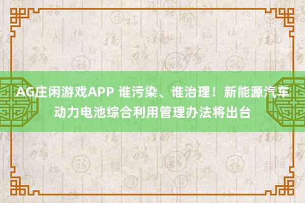AG庄闲游戏APP 谁污染、谁治理！新能源汽车动力电池综合利用管理办法将出台