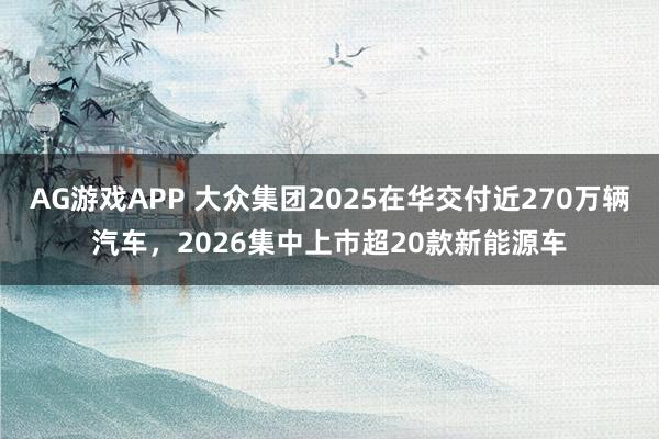 AG游戏APP 大众集团2025在华交付近270万辆汽车，2026集中上市超20款新能源车