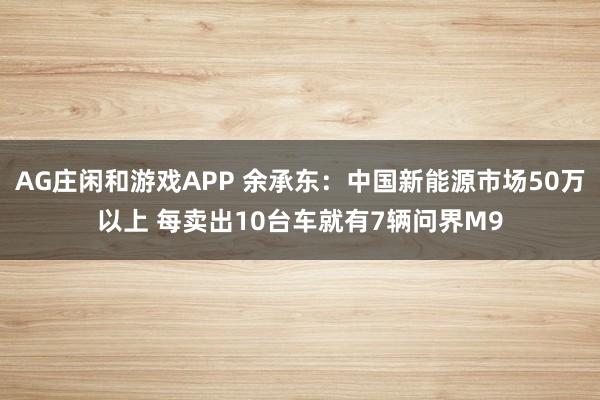 AG庄闲和游戏APP 余承东：中国新能源市场50万以上 每卖出10台车就有7辆问界M9