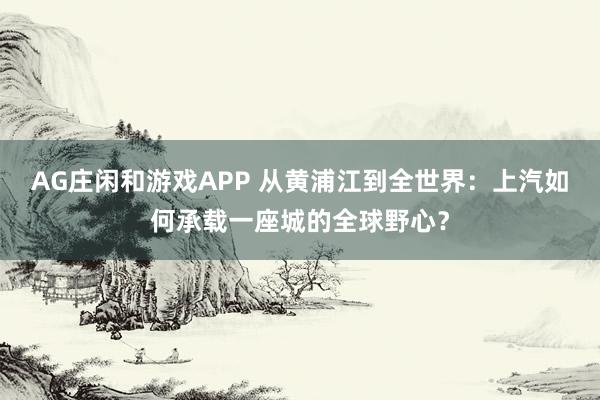 AG庄闲和游戏APP 从黄浦江到全世界：上汽如何承载一座城的全球野心？