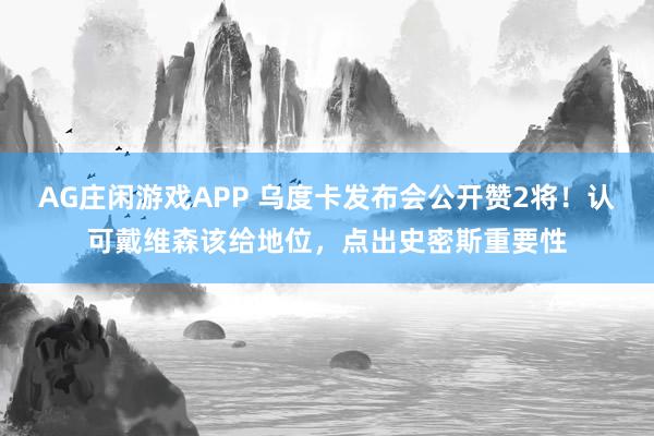 AG庄闲游戏APP 乌度卡发布会公开赞2将！认可戴维森该给地位，点出史密斯重要性