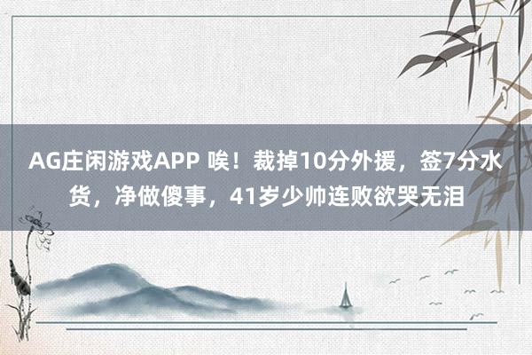 AG庄闲游戏APP 唉！裁掉10分外援，签7分水货，净做傻事，41岁少帅连败欲哭无泪