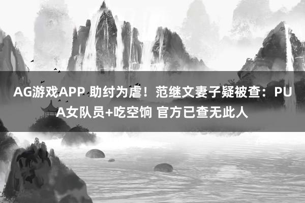 AG游戏APP 助纣为虐！范继文妻子疑被查：PUA女队员+吃空饷 官方已查无此人