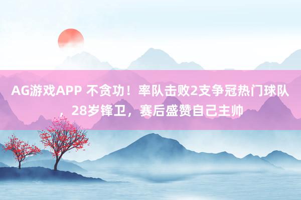 AG游戏APP 不贪功！率队击败2支争冠热门球队，28岁锋卫，赛后盛赞自己主帅
