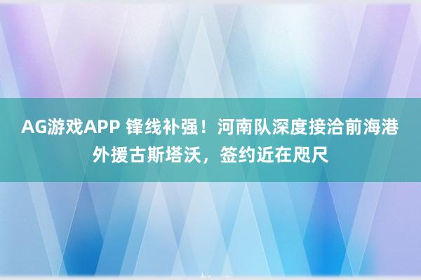 AG游戏APP 锋线补强！河南队深度接洽前海港外援古斯塔沃，签约近在咫尺