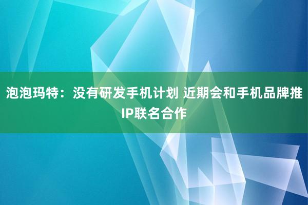 泡泡玛特：没有研发手机计划 近期会和手机品牌推IP联名合作