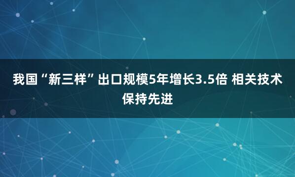 我国“新三样”出口规模5年增长3.5倍 相关技术保持先进