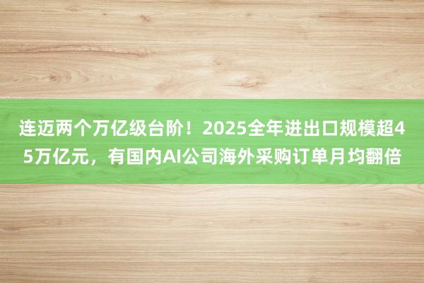 连迈两个万亿级台阶！2025全年进出口规模超45万亿元，有国内AI公司海外采购订单月均翻倍