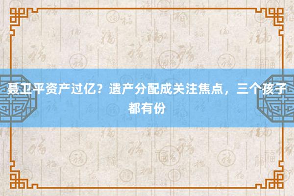 聂卫平资产过亿？遗产分配成关注焦点，三个孩子都有份