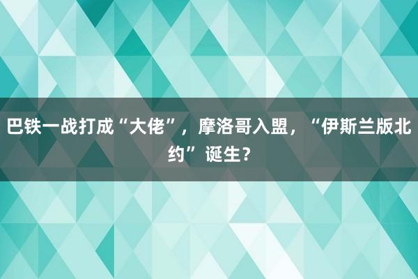 巴铁一战打成“大佬”，摩洛哥入盟，“伊斯兰版北约” 诞生？