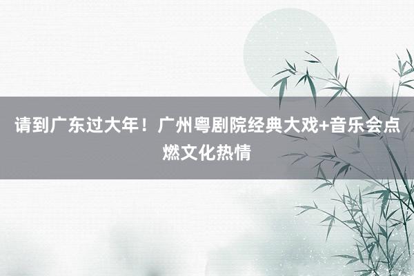请到广东过大年！广州粤剧院经典大戏+音乐会点燃文化热情