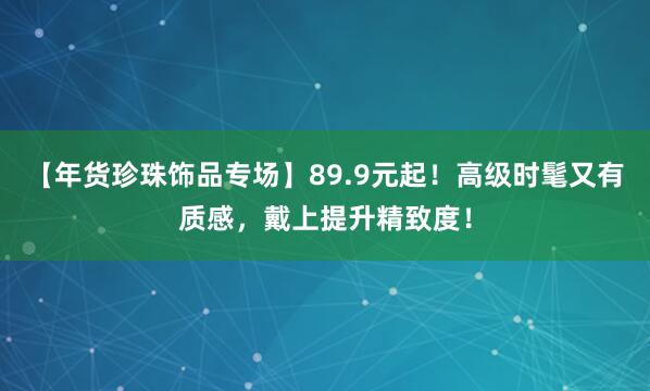 【年货珍珠饰品专场】89.9元起！高级时髦又有质感，戴上提升精致度！