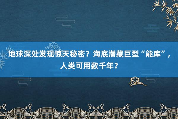 地球深处发现惊天秘密？海底潜藏巨型“能库”，人类可用数千年？