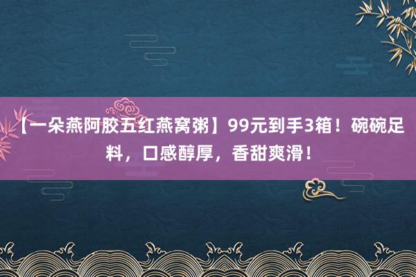 【一朵燕阿胶五红燕窝粥】99元到手3箱！碗碗足料，口感醇厚，香甜爽滑！