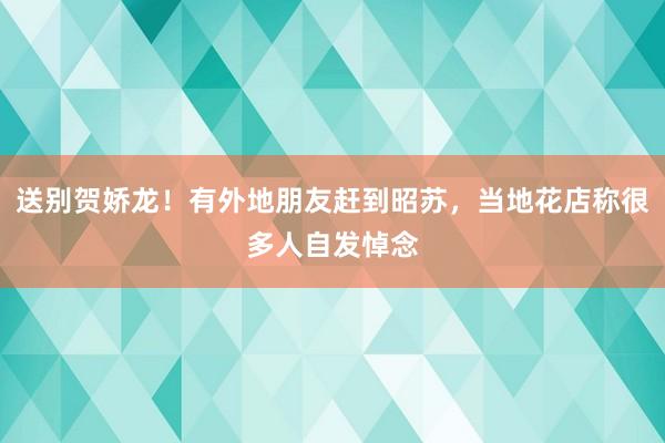 送别贺娇龙！有外地朋友赶到昭苏，当地花店称很多人自发悼念