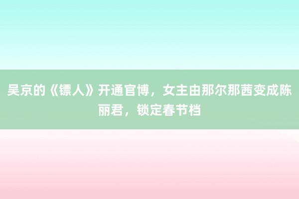 吴京的《镖人》开通官博，女主由那尔那茜变成陈丽君，锁定春节档
