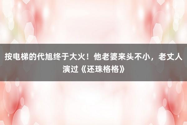 按电梯的代旭终于大火！他老婆来头不小，老丈人演过《还珠格格》