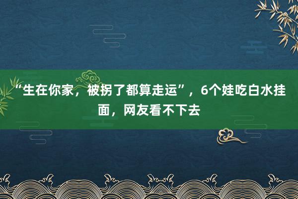 “生在你家，被拐了都算走运”，6个娃吃白水挂面，网友看不下去