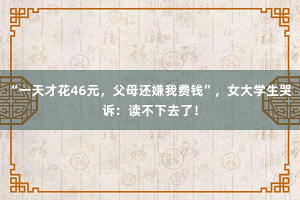 “一天才花46元，父母还嫌我费钱”，女大学生哭诉：读不下去了！