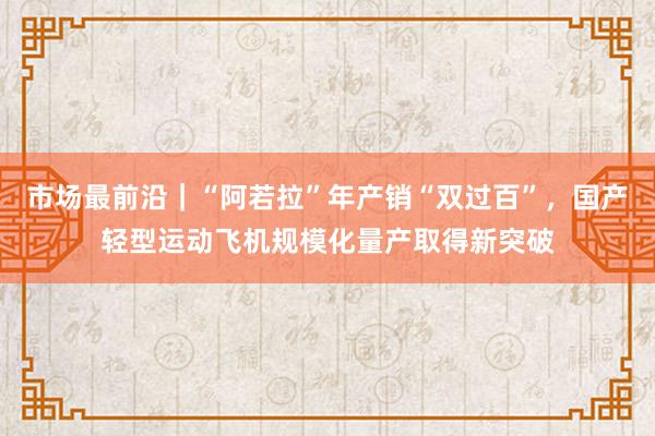 市场最前沿｜“阿若拉”年产销“双过百”，国产轻型运动飞机规模化量产取得新突破