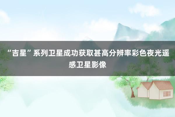 “吉星”系列卫星成功获取甚高分辨率彩色夜光遥感卫星影像