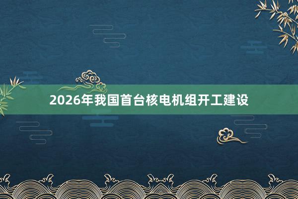 2026年我国首台核电机组开工建设