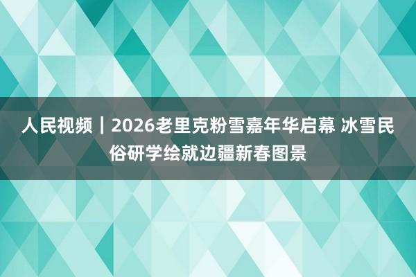 人民视频｜2026老里克粉雪嘉年华启幕 冰雪民俗研学绘就边疆新春图景