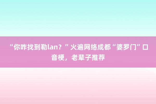 “你咋找到勒lan？”火遍网络成都“婆罗门”口音梗，老辈子推荐