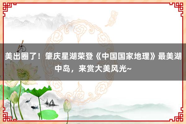 美出圈了！肇庆星湖荣登《中国国家地理》最美湖中岛，<a href=