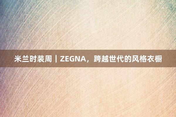 米兰时装周｜ZEGNA，跨越世代的风格衣橱