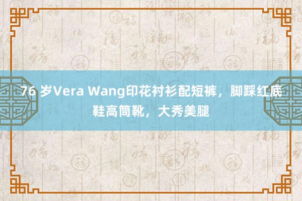 76 岁Vera Wang印花衬衫配短裤，脚踩红底鞋高筒靴，大秀美腿