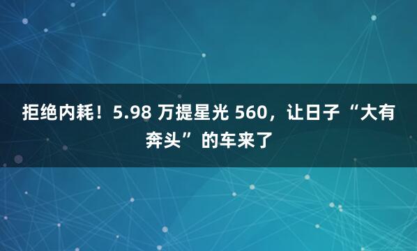 拒绝内耗！5.98 万提星光 560，让日子 “大有奔头” 的车来了