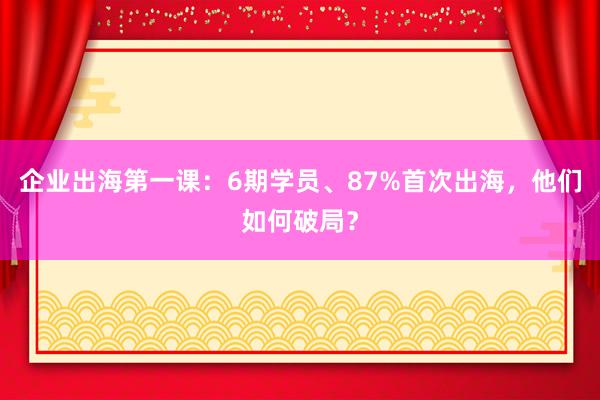 企业出海第一课：6期学员、87%首次出海，他们如何破局？