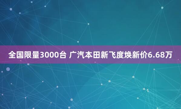 全国限量3000台 广汽本田新飞度焕新价6.68万