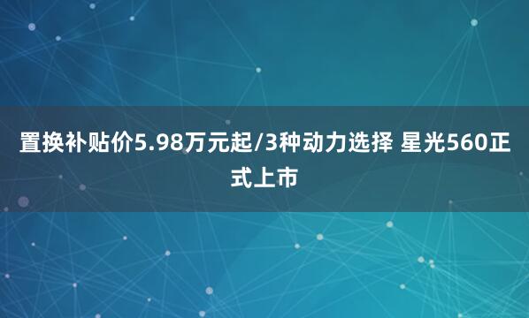 置换补贴价5.98万元起/3种动力选择 星光560正式上市