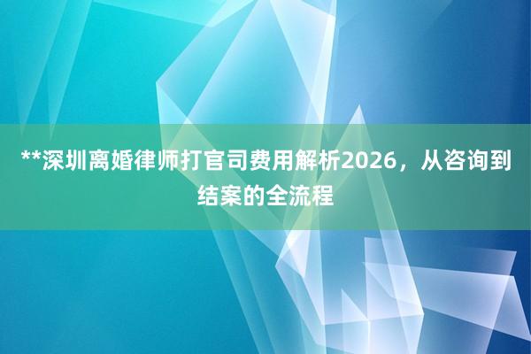 **深圳离婚律师打官司费用解析2026，从咨询到结案的全流程