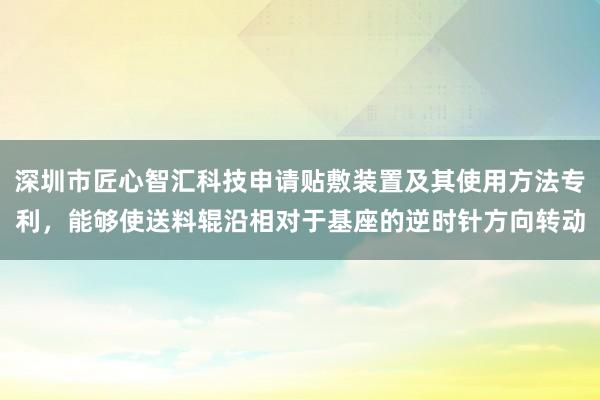 深圳市匠心智汇科技申请贴敷装置及其使用方法专利，能够使送料辊沿相对于基座的逆时针方向转动