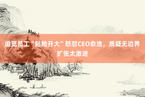 追觅员工“贴脸开大”怒怼CEO俞浩，质疑无边界扩张太激进