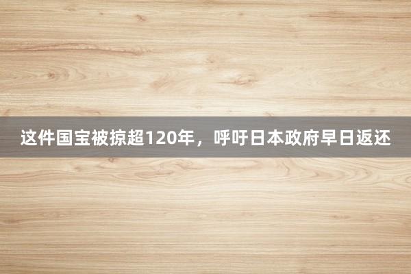 这件国宝被掠超120年，呼吁日本政府早日返还