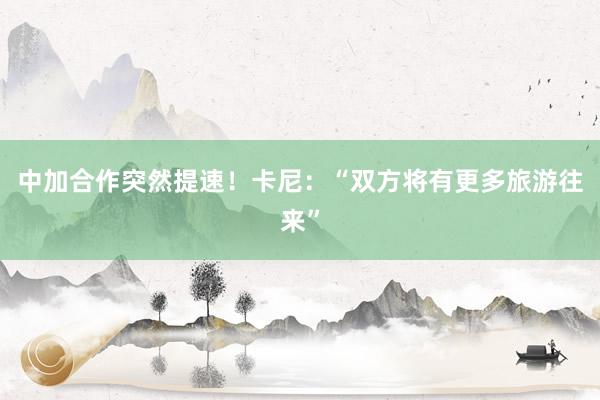 中加合作突然提速！卡尼：“双方将有更多旅游往来”