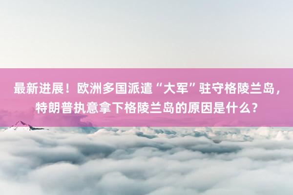 最新进展！欧洲多国派遣“大军”驻守格陵兰岛，特朗普执意拿下格陵兰岛的原因是什么？