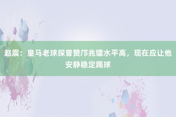赵震：皇马老球探曾赞邝兆镭水平高，现在应让他安静稳定踢球