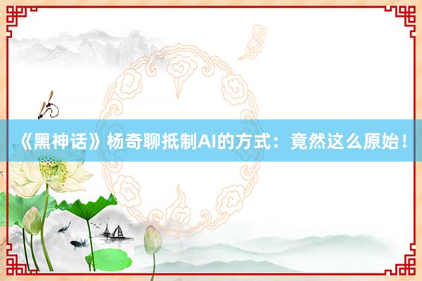 《黑神话》杨奇聊抵制AI的方式：竟然这么原始！