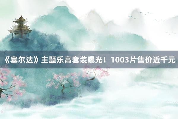 《塞尔达》主题乐高套装曝光！1003片售价近千元