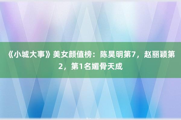 《小城大事》美女颜值榜：陈昊明第7，赵丽颖第2，第1名媚骨天成
