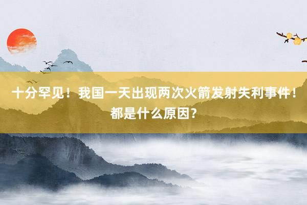 十分罕见！我国一天出现两次火箭发射失利事件！都是什么原因？