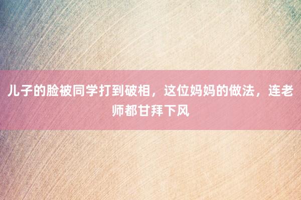 儿子的脸被同学打到破相，这位妈妈的做法，连老师都甘拜下风