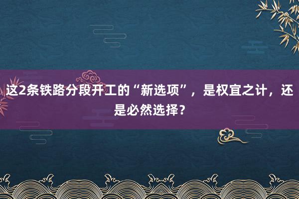 这2条铁路分段开工的“新选项”，是权宜之计，还是必然选择？